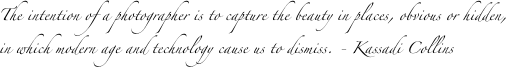 The intention of a photographer is to capture the beauty in places, obvious or hidden, in which modern age and technology cause us to dismiss. - Kassadi Collins